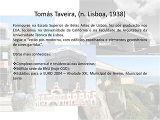 Tomás Taveira, (n. Lisboa, 1938)
Formou-se na Escola Superior de Belas Artes de Lisboa, fez pós graduação nos
EUA, lecionou na Universidade da Califórnia e na Faculdade de Arquitetura da
Universidade Técnica de Lisboa.
Segue o “estilo pós-moderno, com edifícios espelhados e elementos geométricos
de cores garridas”.
Obras mais conhecidas:
Complexo comercial e residencial das Amoreiras;
Edifício sede do BNU (hoje CGD);
Estádios para o EURO 2004 – Alvalade XXI, Municipal de Aveiro, Municipal de
Leiria
 