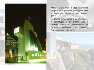 Manuel Graça Dias e Egas José Vieira
projetaram o pavilhão Português para
a Exposição Universal de Sevilha,
1992.
De forma semielíptica e desmontável.
A construção é de planta livre e
sentido lúdico e destacam-se as
formas retilíneas e curvas,
“expressivas e coloridas”.
 