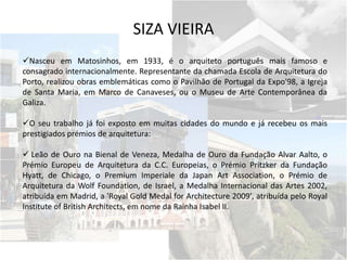 SIZA VIEIRA
Nasceu em Matosinhos, em 1933, é o arquiteto português mais famoso e
consagrado internacionalmente. Representante da chamada Escola de Arquitetura do
Porto, realizou obras emblemáticas como o Pavilhão de Portugal da Expo'98, a Igreja
de Santa Maria, em Marco de Canaveses, ou o Museu de Arte Contemporânea da
Galiza.
O seu trabalho já foi exposto em muitas cidades do mundo e já recebeu os mais
prestigiados prémios de arquitetura:
 Leão de Ouro na Bienal de Veneza, Medalha de Ouro da Fundação Alvar Aalto, o
Prémio Europeu de Arquitetura da C.C. Europeias, o Prémio Pritzker da Fundação
Hyatt, de Chicago, o Premium Imperiale da Japan Art Association, o Prémio de
Arquitetura da Wolf Foundation, de Israel, a Medalha Internacional das Artes 2002,
atribuída em Madrid, a 'Royal Gold Medal for Architecture 2009', atribuída pelo Royal
Institute of British Architects, em nome da Rainha Isabel II.
 