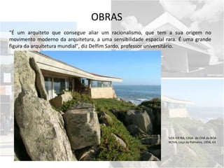 OBRAS
"É um arquiteto que consegue aliar um racionalismo, que tem a sua origem no
movimento moderno da arquitetura, a uma sensibilidade espacial rara. É uma grande
figura da arquitetura mundial", diz Delfim Sardo, professor universitário.
SIZA VIEIRA, CASA de CHÁ da BOA
NOVA, Leça da Palmeira, 1958, 63
 