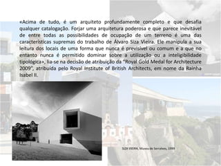 «Acima de tudo, é um arquiteto profundamente completo e que desafia
qualquer catalogação. Forjar uma arquitetura poderosa e que parece inevitável
de entre todas as possibilidades de ocupação de um terreno é uma das
características supremas do trabalho de Álvaro Siza Vieira. Ele manipula a sua
leitura dos locais de uma forma que nunca é previsível ou comum e a que no
entanto nunca é permitido dominar sobre a utilização ou a inteligibilidade
tipológica», lia-se na decisão de atribuição da “Royal Gold Medal for Architecture
2009”, atribuída pelo Royal Institute of British Architects, em nome da Rainha
Isabel II.
SIZA VIEIRA, Museu de Serralves, 1999
 