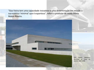 "Siza Vieira tem uma capacidade inovadora e uma determinação em relação à
sua estética 'minimal' que é espantosa", refere o produtor de moda Mário
Matos Ribeiro.
SIZA VIEIRA, Biblioteca
Municipal de Viana do
Castelo, 2004-2008
 