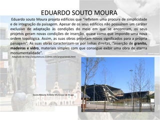 EDUARDO SOUTO MOURA
Eduardo souto Moura projeta edifícios que “refletem uma procura de simplicidade
e de integração da paisagem. Apesar de os seus edifícios não possuírem um caráter
exclusivo de adaptação às condições do meio em que se encontram, os seus
projetos geram novas condições de inserção, quase como que impondo uma nova
ordem topológica. Assim, as suas obras projetam novos significados para a própria
paisagem”. As suas obras caracterizam-se por linhas direitas, “inserção de granito,
madeiras e vidro, materiais simples com que consegue exibir uma obra de eterna
monumentalidade”.
Adaptado de http://arquitetcura.110mb.com/arqnacionais.html
Souto Moura, Estádio Municipal de Braga
 
