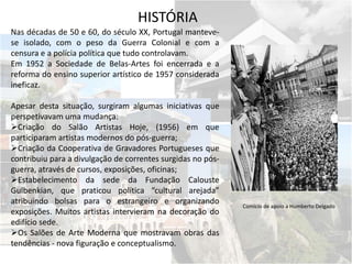 Nas décadas de 50 e 60, do século XX, Portugal manteve-
se isolado, com o peso da Guerra Colonial e com a
censura e a polícia política que tudo controlavam.
Em 1952 a Sociedade de Belas-Artes foi encerrada e a
reforma do ensino superior artístico de 1957 considerada
ineficaz.
Apesar desta situação, surgiram algumas iniciativas que
perspetivavam uma mudança:
Criação do Salão Artistas Hoje, (1956) em que
participaram artistas modernos do pós-guerra;
Criação da Cooperativa de Gravadores Portugueses que
contribuiu para a divulgação de correntes surgidas no pós-
guerra, através de cursos, exposições, oficinas;
Estabelecimento da sede da Fundação Calouste
Gulbenkian, que praticou política “cultural arejada”
atribuindo bolsas para o estrangeiro e organizando
exposições. Muitos artistas intervieram na decoração do
edifício sede.
Os Salões de Arte Moderna que mostravam obras das
tendências - nova figuração e conceptualismo.
Comício de apoio a Humberto Delgado
HISTÓRIA
 