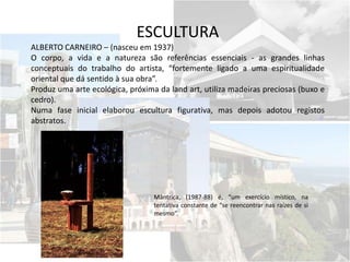 ESCULTURA
ALBERTO CARNEIRO – (nasceu em 1937)
O corpo, a vida e a natureza são referências essenciais - as grandes linhas
conceptuais do trabalho do artista, “fortemente ligado a uma espiritualidade
oriental que dá sentido à sua obra”.
Produz uma arte ecológica, próxima da land art, utiliza madeiras preciosas (buxo e
cedro).
Numa fase inicial elaborou escultura figurativa, mas depois adotou registos
abstratos.
Mântrica, (1987-88) é, “um exercício místico, na
tentativa constante de “se reencontrar nas raízes de si
mesmo”.
 