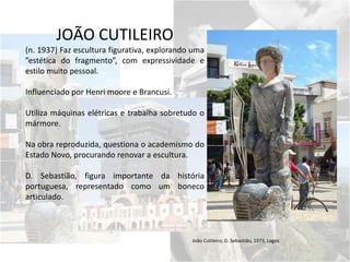 JOÃO CUTILEIRO
(n. 1937) Faz escultura figurativa, explorando uma
”estética do fragmento”, com expressividade e
estilo muito pessoal.
Influenciado por Henri moore e Brancusi.
Utiliza máquinas elétricas e trabalha sobretudo o
mármore.
Na obra reproduzida, questiona o academismo do
Estado Novo, procurando renovar a escultura.
D. Sebastião, figura importante da história
portuguesa, representado como um boneco
articulado.
João Cutileiro, D. Sebastião, 1973, Lagos
 