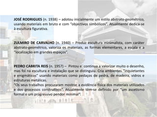 JOSÉ RODRIGUES (n. 1938) – adotou inicialmente um estilo abstrato-geométrico,
usando materiais em bruto e com “objectivos simbólicos”. Atualmente dedica-se
à escultura figurativa.
ZULMIRO DE CARVALHO (n. 1940) – Produz escultura minimalista, com caráter
abstrato-geométrico, valoriza os materiais, as formas elementares, a escala e a
“localização em grandes espaços”.
PEDRO CABRITA REIS (n. 1957) – Pintou e continua a valorizar muito o desenho,
mas foi na escultura e instalação que se distinguiu. Cria ambientes “inquietantes
e enigmáticos” usando materiais como pedaços de pedra, de madeira, vidros e
estruturas metálicas.
“Os seus trabalhos procuraram mostrar a evidência física dos materiais utilizados
e dos processos construtivos”. Atualmente têm-se definido por “um ascetismo
formal e um progressivo pendor minimal”.
 