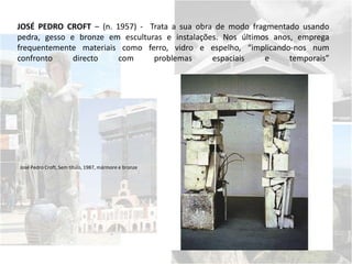 JOSÉ PEDRO CROFT – (n. 1957) - Trata a sua obra de modo fragmentado usando
pedra, gesso e bronze em esculturas e instalações. Nos últimos anos, emprega
frequentemente materiais como ferro, vidro e espelho, “implicando-nos num
confronto directo com problemas espaciais e temporais”
José Pedro Croft, Sem título, 1987, mármore e bronze
 