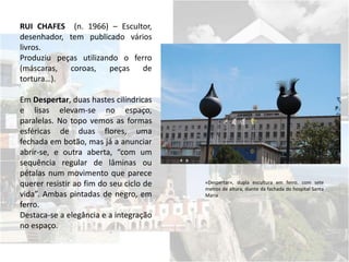 RUI CHAFES (n. 1966) – Escultor,
desenhador, tem publicado vários
livros.
Produziu peças utilizando o ferro
(máscaras, coroas, peças de
tortura…).
Em Despertar, duas hastes cilíndricas
e lisas elevam-se no espaço,
paralelas. No topo vemos as formas
esféricas de duas flores, uma
fechada em botão, mas já a anunciar
abrir-se, e outra aberta, “com um
sequência regular de lâminas ou
pétalas num movimento que parece
querer resistir ao fim do seu ciclo de
vida”. Ambas pintadas de negro, em
ferro.
Destaca-se a elegância e a integração
no espaço.
«Despertar», dupla escultura em ferro, com sete
metros de altura, diante da fachada do hospital Santa
Maria
 