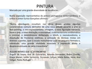 PINTURA
Marcada por uma grande diversidade de tendências.
Numa exposição representativa da pintura portuguesa contemporânea, o
crítico e pintor Eurico Gonçalves afirmou:
“Numa abordagem, ressaltam nas obras desses artistas algumas
características comuns derivadas de uma nova atitude perante a arte: a
Bad-painting, o neo-expressionismo selvagem, a nova figuração narrativa,
fauve e pop, a nova abstração, o conceptual, o elementarismo emblemático
e minimal, o decorativismo deliberado, o kitsch, o neonaturalismo, a
dissolução de fronteiras estéticas, a utilização de técnicas mistas em
diversos suportes, quer à escala monumental quer no pequeno formato e,
sobretudo, uma grande vitalidade associada à expressão direta e
despreconceituada de certa irreverência”
ALGUNS NOMES QUE SE DESTACARAM:
Ângelo de Sousa, José de Guimarães, Batarda Fernandes, Pedro Chorão,
Graça Morais, Julião Sarmento, Fernando Calhau, Mário Botas, Xana, Ana
Vidigal, Pedro Portugal
 