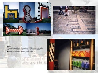 XANA
 4 esculturas, cidade universitária, 1991, madeira pintada:
Pavimento em Calçada, Cais português, Lisboa, 1998.
Interior da discoteca Phoenix, Lagos, 1998
 