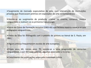 Surgimento de mercado especulativo de arte, com intervenção de instituições
privadas que financiavam prémios em exposições de arte contemporânea;
Assiste-se ao surgimento de produção criativa no cinema, romance, música
vanguardista e realizam-se os primeiros happenings;
Início do Curso de Formação Artística (1965-66) que leciona matéria novas e ensaia
pedagogias vanguardistas;
Vieira da Silva foi distinguida com o prémio de pintura na bienal de S. Paulo, em
1961;
Alguns artistas frequentaram escolas de arte europeias;
Finais anos 60, inícios anos 70, assiste-se a uma progressão de correntes
vanguardistas, a par de novas galerias, algumas associadas a livrarias;
Crescimento das publicações sobre arte a atividade crítica.
 