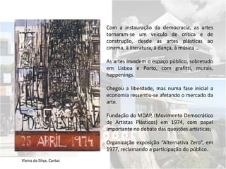 Vieira da Silva, Cartaz
Com a instauração da democracia, as artes
tornaram-se um veículo de crítica e de
construção, desde as artes plásticas ao
cinema, à literatura, à dança, à música …
As artes invadem o espaço público, sobretudo
em Lisboa e Porto, com grafitti, murais,
happenings.
Chegou a liberdade, mas numa fase inicial a
economia ressentiu-se afetando o mercado da
arte.
Fundação do MDAP, (Movimento Democrático
de Artistas Plásticos) em 1974, com papel
importante no debate das questões artísticas;
Organização exposição “Alternativa Zero”, em
1977, reclamando a participação do público.
 