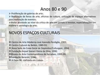 Anos 80 e 90
 Proliferação de galerias de arte;
 Realização de feiras de arte, oficinas de cultura, utilização de espaços alternativos
para realização de eventos;
Maior atividade ao nível da crítica de arte em jornais e revistas, especializações em
história e sociologia da arte;
NOVOS ESPAÇOS CULTURAIS
 Centro de Arte Moderna José Azeredo Perdigão, 1983;
 Centro Cultural de Belém, 1989-93;
 Nova Sede da Caixa Geral de Depósitos/Culturgest, 1994;
 Fundação Arpad Szenes-Vieira da Silva, 1990;
Museu de Arte Contemporânea de Serralves, 1991-99;
Fundação Berardo, 1996;
 A Expo 98, realizada em Lisboa.
 