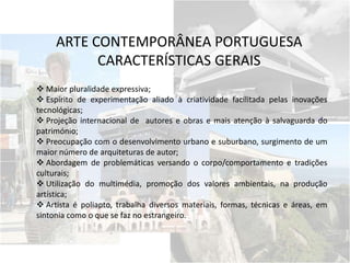 Maior pluralidade expressiva;
 Espírito de experimentação aliado à criatividade facilitada pelas inovações
tecnológicas;
 Projeção internacional de autores e obras e mais atenção à salvaguarda do
património;
 Preocupação com o desenvolvimento urbano e suburbano, surgimento de um
maior número de arquiteturas de autor;
 Abordagem de problemáticas versando o corpo/comportamento e tradições
culturais;
 Utilização do multimédia, promoção dos valores ambientais, na produção
artística;
 Artista é poliapto, trabalha diversos materiais, formas, técnicas e áreas, em
sintonia como o que se faz no estrangeiro.
ARTE CONTEMPORÂNEA PORTUGUESA
CARACTERÍSTICAS GERAIS
 