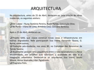ARQUITECTURA
Na arquitectura, antes do 25 de Abril, destacam-se, pela criação de obras
modernas, os seguintes ateliers:
 Em Lisboa – Nuno Teotónio Pereira, Nuno Portas, Conceição Silva;
 No Porto – Viana de Lima, Arménio Losa, Cassiano Barbosa;
Após o 25 de Abril, destacam-se:
 Projeto SAAL que visava construir novas casas e infraestruturas em
bairros degradados. Nele participaram Siza Vieira, Fernando Távora, G.
Byrne, entre outros;
 Produção pós-moderna, nos anos 80, no Complexo das Amoreiras de
Tomás Taveira;
 Atualmente persiste uma arquitetura entre o neo-racionalismo e a Nova
Modernidade, em projetos que valorizam a qualidade de vida e a
integração urbanística. Destacam-se os arquitectos Siza Vieira, Souto
Moura, Alcino Soutinho, Vitor Figueiredo;
 Programa Polis.
 