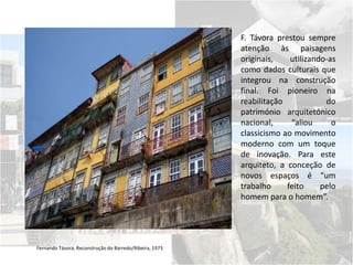 Fernando Távora, Reconstrução do Barredo/Ribeira, 1973
F. Távora prestou sempre
atenção às paisagens
originais, utilizando-as
como dados culturais que
integrou na construção
final. Foi pioneiro na
reabilitação do
património arquitetónico
nacional, “aliou o
classicismo ao movimento
moderno com um toque
de inovação. Para este
arquiteto, a conceção de
novos espaços é “um
trabalho feito pelo
homem para o homem”.
 