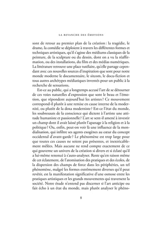 l a r eva n c h e d e s é m ot i o n s

sont de retour au premier plan de la création : la tragédie, le
drame, la comédie se déploient à travers les différentes formes et
techniques artistiques, qu’il s’agisse des médiums classiques de la
peinture, de la sculpture ou du dessin, dont on a vu la réaffir-
mation, ou des installations, du film et des médias numériques.
La littérature retrouve une place tutélaire, qu’elle partage cepen-
dant avec ces nouvelles sources d’inspiration que sont pour notre
monde moderne le documentaire, le sitcom, le docu-fiction et
tous autres archétypes médiatiques inventés pour un public à la
recherche de sensations.
    Est-ce au public, qui a longtemps accusé l’art de se détourner
de ces voies naturelles d’expression que sont le beau et l’émo-
tion, que répondent aujourd’hui les artistes ? Ce mouvement
correspond-il plutôt à une remise en cause interne de la moder-
nité, ou plutôt de la doxa moderniste ? Est-ce l’état du monde,
les soubresauts de la conscience qui dictent à l’artiste une atti-
tude humaniste et passionnelle ? L’art se sent-il amené à investir
un champ dont il avait laissé plutôt l’apanage à la religion et à la
politique ? Ou, enfin, peut-on voir là une influence de la mon-
dialisation, qui infiltre ses agents exogènes au cœur du concept
occidental d’avant-garde ? Le phénomène est trop large pour
que toutes ces causes ne soient pas présentes, et inextricable-
ment mêlées. Mais aucune ne rend compte exactement de ce
qui gouverne un univers de la création si divers et si éclaté qu’il
a lui-même renoncé à s’auto-analyser. Reste qu’en raison même
de cet éclatement, de l’atomisation des pratiques et des écoles, de
la dispersion des champs de force dans les périphéries, un tel
phénomène, malgré les formes extrêmement diverses qu’il peut
revêtir, est la manifestation significative d’une osmose entre les
pratiques artistiques et les grands mouvements qui traversent la
société. Notre étude n’entend pas discerner si l’art anticipe ou
fait écho à un état du monde, mais plutôt analyser le phéno-

                                    8
 