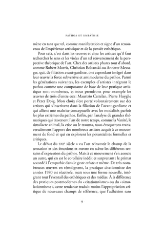 pat h o s e t e m pat h i e

mène en tant que tel, comme manifestation et signe d’un renou-
veau de l’expérience artistique et de la pensée esthétique.
    Pour cela, c’est dans les œuvres et chez les artistes qu’il faut
rechercher le sens et les visées d’un tel renversement de la pers-
pective théorique de l’art. Chez des artistes phares tout d’abord,
comme Robert Morris, Christian Boltanski ou Annette Messa-
ger, qui, de filiation avant-gardiste, ont cependant intégré dans
leur œuvre la force subversive et antimoderne du pathos. Parmi
les générations suivantes, les exemples d’artistes intégrant le
pathos comme une composante de base de leur pratique artis-
tique sont nombreux, et nous prendrons pour exemple les
œuvres de trois d’entre eux : Maurizio Cattelan, Pierre Huyghe
et Peter Doig. Mon choix s’est porté volontairement sur des
artistes qui s’inscrivent dans la filiation de l’avant-gardisme et
qui allient une maîtrise conceptuelle avec les modalités parfois
les plus extrêmes du pathos. Enfin, par l’analyse de grandes thé-
matiques qui traversent l’art de notre temps, comme la Vanité, le
simulacre animal, la crise ou le trauma, nous évoquerons trans-
versalement l’apport des nombreux artistes acquis à ce mouve-
ment de fond et qui en explorent les potentialités formelles et
critiques.
    Le début du XXIe siècle a vu l’art réinvestir le champ de la
sensation et des émotions et mettre en scène les différents ter-
rains d’expression du pathos. Mais à ce mouvement s’en associe
un autre, qui en est le corollaire inédit et surprenant : le primat
accordé à l’empathie dans le geste créateur même. De très nom-
breuses œuvres en témoignent, la pratique citationniste des
années 1980 est réactivée, mais sous une forme nouvelle, inté-
grant tout l’éventail des esthétiques et des médias. À la différence
des pratiques postmodernes du « citationnisme » ou du « simu-
lationnisme », cette tendance traduit moins l’appropriation cri-
tique de nouveaux champs de référence, que l’adhésion sans

                                  9
 