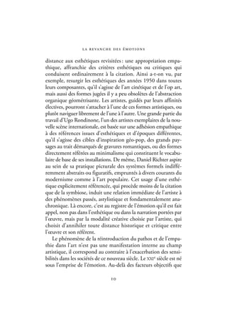 l a r eva n c h e d e s é m ot i o n s

distance aux esthétiques revisitées : une appropriation empa-
thique, affranchie des critères esthétiques ou critiques qui
conduisent ordinairement à la citation. Ainsi a-t-on vu, par
exemple, resurgir les esthétiques des années 1950 dans toutes
leurs composantes, qu’il s’agisse de l’art cinétique et de l’op art,
mais aussi des formes jugées il y a peu obsolètes de l’abstraction
organique géométrisante. Les artistes, guidés par leurs affinités
électives, pourront s’attacher à l’une de ces formes artistiques, ou
plutôt naviguer librement de l’une à l’autre. Une grande partie du
travail d’Ugo Rondinone, l’un des artistes exemplaires de la nou-
velle scène internationale, est basée sur une adhésion empathique
à des références issues d’esthétiques et d’époques différentes,
qu’il s’agisse des cibles d’inspiration géo-pop, des grands pay-
sages au trait démarqués de gravures romantiques, ou des formes
directement référées au minimalisme qui constituent le vocabu-
laire de base de ses installations. De même, Daniel Richter aspire
au sein de sa pratique picturale des systèmes formels indiffé-
remment abstraits ou figuratifs, empruntés à divers courants du
modernisme comme à l’art populaire. Cet usage d’une esthé-
tique explicitement référencée, qui procède moins de la citation
que de la symbiose, induit une relation immédiate de l’artiste à
des phénomènes passés, astylistique et fondamentalement ana-
chronique. Là encore, c’est au registre de l’émotion qu’il est fait
appel, non pas dans l’esthétique ou dans la narration portées par
l’œuvre, mais par la modalité créative choisie par l’artiste, qui
choisit d’annihiler toute distance historique et critique entre
l’œuvre et son référent.
    Le phénomène de la réintroduction du pathos et de l’empa-
thie dans l’art n’est pas une manifestation interne au champ
artistique, il correspond au contraire à l’exacerbation des sensi-
bilités dans les sociétés de ce nouveau siècle. Le XXIe siècle est né
sous l’emprise de l’émotion. Au-delà des facteurs objectifs que

                                   10
 