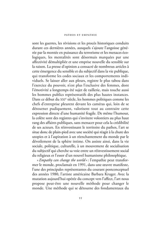 pat h o s e t e m pat h i e

sont les guerres, les révisions et les procès historiques conduits
durant ces dernières années, auxquels s’ajoute l’angoisse géné-
rée par la montée en puissance du terrorisme et les menaces éco-
logiques, les mentalités sont désormais marquées par une
affectivité démultipliée et une emprise nouvelle du sensible sur
la raison. La presse d’opinion a consacré de nombreux articles à
cette émergence du sensible et du subjectif dans la vie publique,
qui transforme les codes sociaux et les comportements indi-
viduels. Se laisser aller aux pleurs, registre le plus tabou dans
l’exercice du pouvoir, n’est plus l’exclusive des femmes, dont
l’émotivité a longtemps été sujet de raillerie, mais touche aussi
les hommes publics représentatifs des plus hautes instances.
Dans ce début du XXIe siècle, les hommes politiques comme les
chefs d’entreprise pleurent devant les caméras qui, loin de se
détourner pudiquement, valorisent tout au contraire cette
expression directe d’une humanité fragile. De même l’humour,
la colère sont des registres qui s’invitent volontiers au plus haut
rang des affaires publiques, sans menacer pour cela la crédibilité
de ses acteurs. En réinvestissant le territoire du pathos, l’art se
situe donc de plain-pied avec une société qui réagit à la chute des
utopies et à l’aspiration à un réenchantement du monde par le
dévoilement de la sphère intime. On assiste ainsi, dans la vie
sociale, politique, culturelle, à un mouvement de socialisation
du subjectif qui cherche sa voie entre un réinvestissement social
du religieux et l’essor d’un nouvel humanisme philosophique.
    « Empathy can change the world » : l’empathie peut transfor-
mer le monde, proclamait en 1991, dans une œuvre manifeste,
l’une des principales représentantes du courant postconceptuel
des années 1980, l’artiste américaine Barbara Kruger. Avec la
mutation aujourd’hui opérée du concept vers l’affect, l’art nous
propose peut-être une nouvelle méthode pour changer le
monde. Une méthode qui se détourne des fondamentaux du

                                  11
 