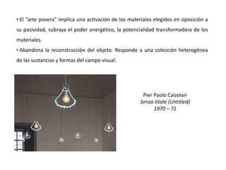 Pier Paolo Calzolari
Senza titolo (Untitled)
1970 – 71
• El “arte povera” implica una activación de los materiales elegidos en oposición a
su pasividad, subraya el poder energético, la potencialidad transformadora de los
materiales.
• Abandona la reconstrucción del objeto. Responde a una colección heterogénea
de las sustancias y formas del campo visual.
 