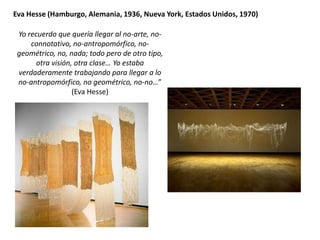Yo recuerdo que quería llegar al no-arte, no-
connotativo, no-antropomórfico, no-
geométrico, no, nada; todo pero de otro tipo,
otra visión, otra clase… Yo estaba
verdaderamente trabajando para llegar a lo
no-antropomórfico, no geométrico, no-no…”
(Eva Hesse)
Eva Hesse (Hamburgo, Alemania, 1936, Nueva York, Estados Unidos, 1970)
 
