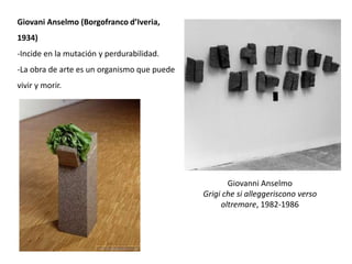 Giovanni Anselmo
Grigi che si alleggeriscono verso
oltremare, 1982-1986
Giovani Anselmo (Borgofranco d’Iveria,
1934)
-Incide en la mutación y perdurabilidad.
-La obra de arte es un organismo que puede
vivir y morir.
 