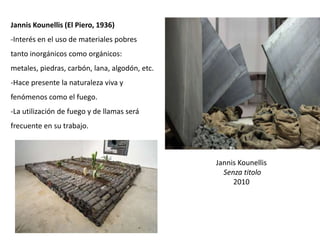 Jannis Kounellis
Senza titolo
2010
Jannis Kounellis (El Piero, 1936)
-Interés en el uso de materiales pobres
tanto inorgánicos como orgánicos:
metales, piedras, carbón, lana, algodón, etc.
-Hace presente la naturaleza viva y
fenómenos como el fuego.
-La utilización de fuego y de llamas será
frecuente en su trabajo.
 