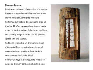 Giuseppe Penone
-Realiza sus primeras obras en los bosques de
Garessio, buscando una clara confrontación
entre naturaleza, ambiente y cuerpo.
-Partiendo del trabajo de su abuelo, elige un
árbol de 22 años excavando su tronco hasta
poder contar los anillos, delimita su perfil con
diez clavos y luego lo rodea con 22 plomos
ligados con una cuerda.
-Cada año se añadirá un plomo y, como el
artista establece en su testamento, en el
momento de su muerte se levantará un
pararrayos en lo alto del árbol.
-Cuando un rayo lo alcance, éste fundirá las
piezas de plomo y será como fundir la vida.
 