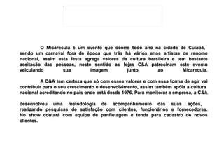 O Micarecuia é um evento que ocorre todo ano na cidade de Cuiabá,  sendo um carnaval fora de época que trás há vários anos artistas de renome nacional, assim esta festa agrega valores da cultura brasileira e tem bastante aceitação das pessoas, neste sentido as lojas C&A patrocinam este evento veiculando sua imagem junto ao  Micarecuia . A C&A tem certeza que só com esses valores e com essa forma de agir vai contribuir para o seu crescimento e desenvolvimento, assim também apóia a cultura  nacional acreditando no país onde está desde 1976. Para monitorar a empresa, a C&A  desenvolveu uma metodologia de acompanhamento das suas ações,  realizando  pesquisas  de satisfação com clientes, funcionários e fornecedores. No show contará com equipe de panfletagem e tenda para cadastro de novos clientes.   