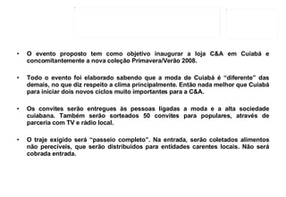 O evento proposto tem como objetivo inaugurar a loja C&A em Cuiabá e concomitantemente a nova coleção Primavera/Verão 2008. Todo o evento foi elaborado sabendo que a moda de Cuiabá é “diferente” das demais, no que diz respeito a clima principalmente. Então nada melhor que Cuiabá para iniciar dois novos ciclos muito importantes para a C&A. Os convites serão entregues às pessoas ligadas a moda e a alta sociedade cuiabana. Também serão sorteados 50 convites para populares, através de parceria com TV e rádio local.  O traje exigido será “passeio completo”. Na entrada, serão coletados alimentos não perecíveis, que serão distribuídos para entidades carentes locais. Não será cobrada entrada. 