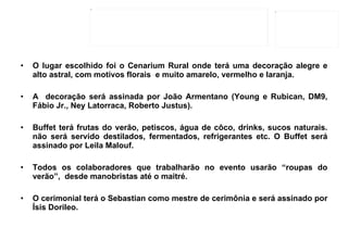 O lugar escolhido foi o Cenarium Rural onde terá uma decoração alegre e alto astral, com motivos florais  e muito amarelo, vermelho e laranja.  A  decoração será assinada por João Armentano (Young e Rubican, DM9, Fábio Jr., Ney Latorraca, Roberto Justus). Buffet terá frutas do verão, petiscos, água de côco, drinks, sucos naturais. não será servido destilados, fermentados, refrigerantes etc. O Buffet será assinado por Leila Malouf. Todos os colaboradores que trabalharão no evento usarão “roupas do verão”,  desde manobristas até o maitré. O cerimonial terá o Sebastian como mestre de cerimônia e será assinado por Ísis Dorileo. 