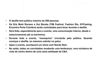 O desfile terá público máximo de 500 pessoas. Os DJs Mark Ronson e Gui Borato (TIM Festival, Fashion Rio, NYCasting, Encontro Porto Coimbra) serão contratados para tocar durante o desfile. Será feita, especialmente para o evento, uma comunicação interna, desde o estacionamento até os banheiros. Durante todo o evento, “manequins” circularão pelo público. Quando começar o desfile, os mesmos subirão no palco. Após o evento, acontecerá um show com Nando Reis. Na saída, todos os convidados receberão uma lembrança: uma miniatura de viola de côcho dentro de uma caixa estilizada da C&A. 