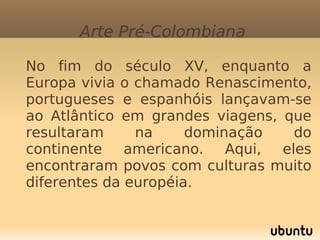 Arte Pré-Colombiana

       No fim do século XV, enquanto a
        Europa vivia o chamado Renascimento,
        portugueses e espanhóis lançavam-se
        ao Atlântico em grandes viagens, que
        resultaram     na     dominação    do
        continente    americano.   Aqui, eles
        encontraram povos com culturas muito
        diferentes da européia.

                          
 