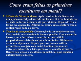 Como eram feitas as primeiras esculturas em metal? Método da Fôrma de Barro:  Após construção da fôrma, era despejado o metal já derretido em fornos. O ferro fundido era deixado na fôrma de barro até que esfriasse. Depois de frio, a fôrma era quebrada. Obtinha-se, assim, uma escultura com a configuração dada ao barro. Técnica da cera perdida:  Construção de um modelo em cera. Esse modelo era revestido de barro aquecido. Com o calor do barro, a cera derretia-se e escorria por um orifício propositalmente deixado na peça de cerâmica. Obtinha-se assim um objeto oco. Depois, por esse mesmo orifício, preenchia-se o objeto com metal fundido.Quando este estivesse endurecido e frio, quebrava-se o molde de barro. Dentro dele estava a escultura em metal, tal qual moldada anteriormente em cera. 