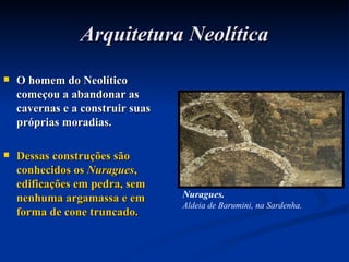 Arquitetura Neolítica O homem do Neolítico começou a abandonar as cavernas e a construir suas próprias moradias. Dessas construções são conhecidos os  Nuragues , edificações em pedra, sem nenhuma argamassa e em forma de cone truncado. Nuragues. Aldeia de Barumini, na Sardenha. 