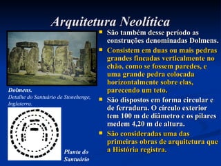 Arquitetura Neolítica São também desse período as construções denominadas Dolmens. Consistem em duas ou mais pedras grandes fincadas verticalmente no chão, como se fossem paredes, e uma grande pedra colocada horizontalmente sobre elas, parecendo um teto. São dispostos em forma circular e de ferradura. O círculo exterior tem 100 m de diâmetro e os pilares medem 4,20 m de altura. São consideradas uma das primeiras obras de arquitetura que a História registra. Dolmens. Detalhe do Santuário de Stonehenge, Inglaterra. Planta do Santuário   