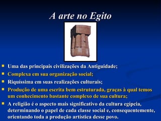 A arte no Egito Uma das principais civilizações da Antiguidade; Complexa em sua organização social; Riquíssima em suas realizações culturais; Produção de uma escrita bem estruturada, graças à qual temos um conhecimento bastante complexo de sua cultura; A religião é o aspecto mais significativo da cultura egípcia, determinando o papel de cada classe social e, consequentemente, orientando toda a produção artística desse povo. 