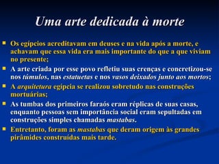 Uma arte dedicada à morte Os egípcios acreditavam em deuses e na vida após a morte, e achavam que essa vida era mais importante do que a que viviam no presente; A arte criada por esse povo refletiu suas crenças e concretizou-se nos  túmulos , nas  estatuetas  e nos  vasos deixados junto aos mortos ; A  arquitetura  egípcia se realizou sobretudo nas construções mortuárias; As tumbas dos primeiros faraós eram réplicas de suas casas, enquanto pessoas sem importância social eram sepultadas em construções simples chamadas  mastabas . Entretanto, foram as  mastabas  que deram origem às grandes pirâmides construídas mais tarde. 