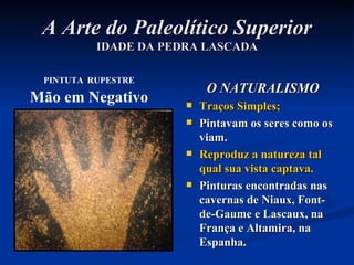 A Arte do Paleolítico Superior IDADE DA PEDRA LASCADA O NATURALISMO Traços Simples; Pintavam os seres como os viam. Reproduz a natureza tal qual sua vista captava. Pinturas encontradas nas cavernas de Niaux, Font-de-Gaume e Lascaux, na França e Altamira, na Espanha. PINTUTA   RUPESTRE Mão em Negativo 