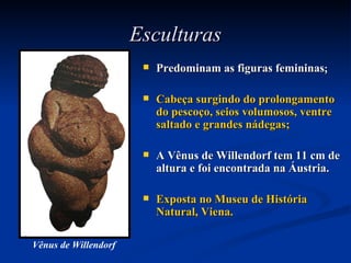 Esculturas Predominam as figuras femininas ; Cabeça surgindo do prolongamento do pescoço, seios volumosos, ventre saltado e grandes nádegas; A Vênus de Willendorf tem 11 cm de altura e foi encontrada na Áustria. Exposta no Museu de História Natural, Viena. Vênus de Willendorf 