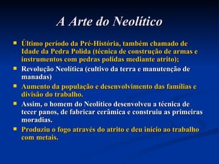 A Arte do Neolítico Último período da Pré-História, também chamado de Idade da Pedra Polida (técnica de construção de armas e instrumentos com pedras polidas mediante atrito); Revolução Neolítica (cultivo da terra e manutenção de manadas) Aumento da população e desenvolvimento das famílias e divisão do trabalho. Assim, o homem do Neolítico desenvolveu a técnica de tecer panos, de fabricar cerâmica e construiu as primeiras moradias. Produziu o fogo através do atrito e deu início ao trabalho com metais. 