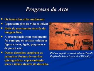 Progresso da Arte Os temas das artes mudaram; Representações da vida coletiva; Idéia de movimento através da imagem fixa; A preocupação com movimento fez com que os artistas criassem figuras leves, ágeis, pequenas e de pouca cor; Desses desenhos surgiram as primeiras formas de escritas (pictográfica), representando seres e idéias através do desenho. Pintura rupestre encontrada em Tassili, Região do Saara (cerca de 4500 a.C.). 
