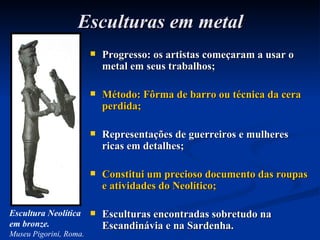 Esculturas em metal Progresso: os artistas começaram a usar o metal em seus trabalhos; Método: Fôrma de barro ou técnica da cera perdida; Representações de guerreiros e mulheres ricas em detalhes; Constitui um precioso documento das roupas e atividades do Neolítico; Esculturas encontradas sobretudo na Escandinávia e na Sardenha. Escultura Neolítica em bronze. Museu Pigorini, Roma. 