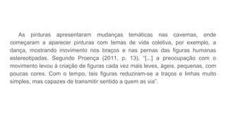 As pinturas apresentaram mudanças temáticas nas cavernas, onde
começaram a aparecer pinturas com temas de vida coletiva, por exemplo, a
dança, mostrando movimento nos braços e nas pernas das figuras humanas
estereotipadas. Segundo Proença (2011, p. 13), “[...] a preocupação com o
movimento levou à criação de figuras cada vez mais leves, ágeis, pequenas, com
poucas cores. Com o tempo, tais figuras reduziram-se a traços e linhas muito
simples, mas capazes de transmitir sentido a quem as via”.
 