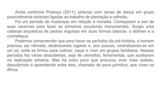 Ainda conforme Proença (2011), pinturas com cenas de dança em grupo
possivelmente estavam ligadas ao trabalho de plantação e colheita.
Foi um período de mudanças em relação à moradia. Começaram a sair de
suas cavernas para fazer as primeiras esculturas monumentais. Surgiu uma
colossal arquitetura de pedras erguidas em duas formas básicas: o dólmen e o
cromeleque.
Podemos compreender que para haver os períodos da pré-história, o homem
precisou ser nômade, desbravando lugares e, aos poucos, centralizando-se em
um só, onde se firmou para cultivar, caçar e viver em grupos familiares. Nesses
períodos fez várias descobertas, seja de utensílios, ferramentas, que auxiliaram
na realização artística. Mas há outro povo que procurou viver mais isolado,
descobrindo e aprendendo entre eles, chamado de povo primitivo, que viveu na
África.
 