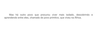 Mas há outro povo que procurou viver mais isolado, descobrindo e
aprendendo entre eles, chamado de povo primitivo, que viveu na África.
 
