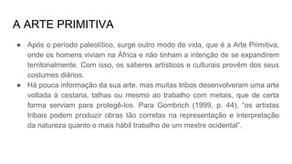 A ARTE PRIMITIVA
● Após o período paleolítico, surge outro modo de vida, que é a Arte Primitiva,
onde os homens viviam na África e não tinham a intenção de se expandirem
territorialmente. Com isso, os saberes artísticos e culturais provêm dos seus
costumes diários.
● Há pouca informação da sua arte, mas muitas tribos desenvolveram uma arte
voltada à cestaria, talhas ou mesmo ao trabalho com metais, que de certa
forma serviam para protegê-los. Para Gombrich (1999, p. 44), “os artistas
tribais podem produzir obras tão corretas na representação e interpretação
da natureza quanto o mais hábil trabalho de um mestre ocidental”.
 