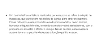 ● Um dos trabalhos artísticos realizados por este povo se refere à criação de
máscaras, que auxiliavam nos rituais de dança, para atrair os espíritos.
Essas máscaras eram produzidas em diversos modelos, como animais,
humanos e figuras híbridas, tornando-as muitas vezes assustadoras, com o
propósito de assustar e afastar o inimigo. Nesse sentido, cada máscara
apresentava uma peculiaridade para a função que iria exercer.
 